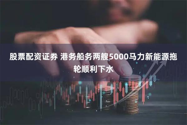 股票配资证券 港务船务两艘5000马力新能源拖轮顺利下水