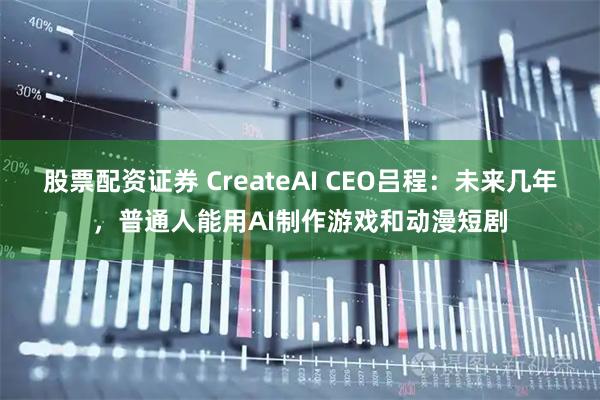 股票配资证券 CreateAI CEO吕程:未来几年,普通人能用AI制作游戏和动漫短剧