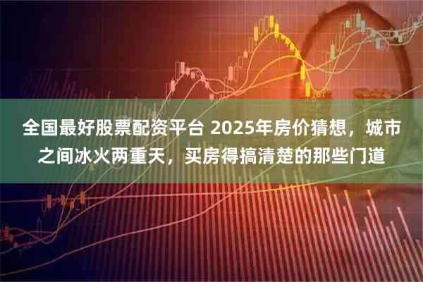 全国最好股票配资平台 2025年房价猜想，城市之间冰火两重天，买房得搞清楚的那些门道