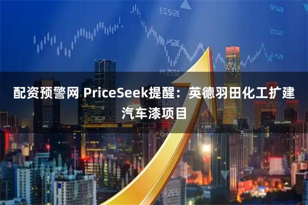 配资预警网 PriceSeek提醒:英德羽田化工扩建汽车漆项目