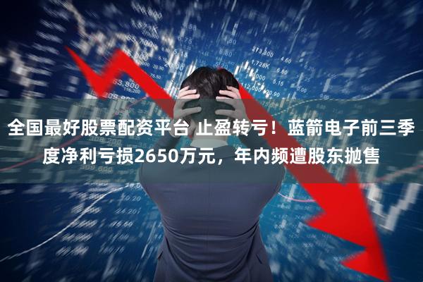 全国最好股票配资平台 止盈转亏!蓝箭电子前三季度净利亏损2650万元,年内频遭股东抛售