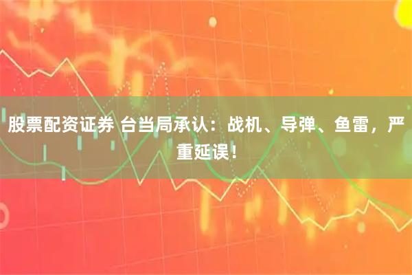 股票配资证券 台当局承认：战机、导弹、鱼雷，严重延误！