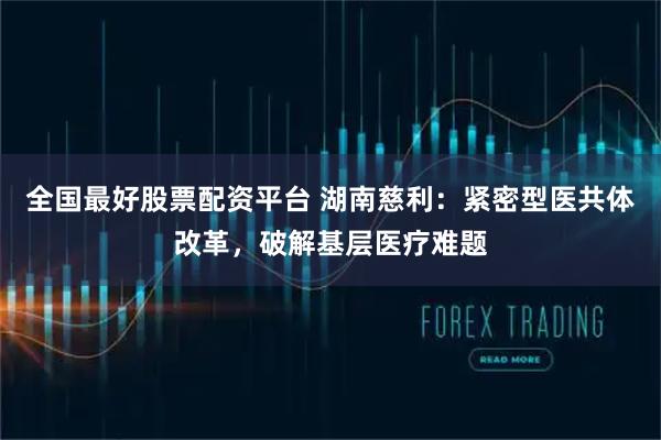 全国最好股票配资平台 湖南慈利：紧密型医共体改革，破解基层医疗难题