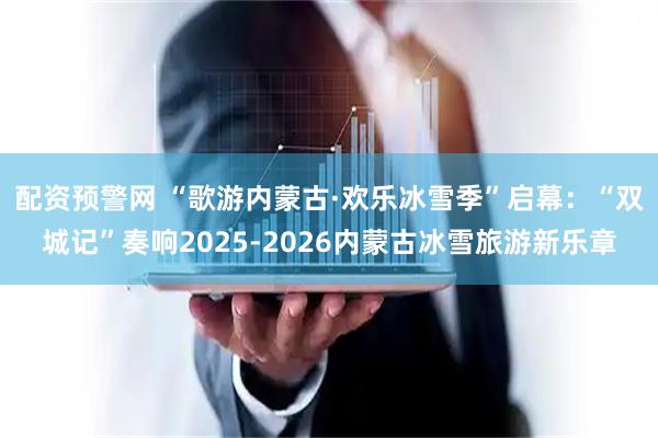 配资预警网 “歌游内蒙古·欢乐冰雪季”启幕:“双城记”奏响2025-2026内蒙古冰雪旅游新乐章