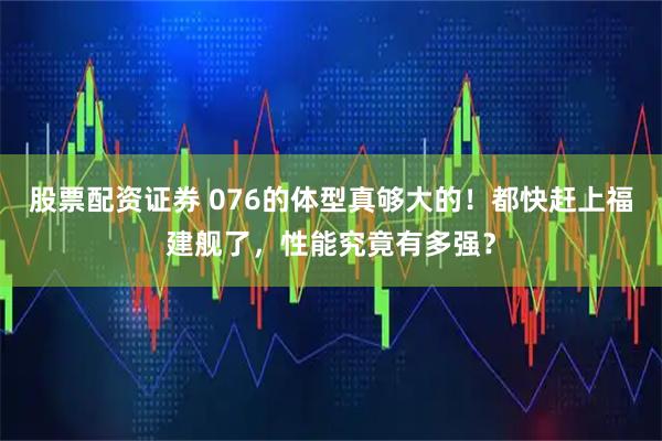 股票配资证券 076的体型真够大的！都快赶上福建舰了，性能究竟有多强？