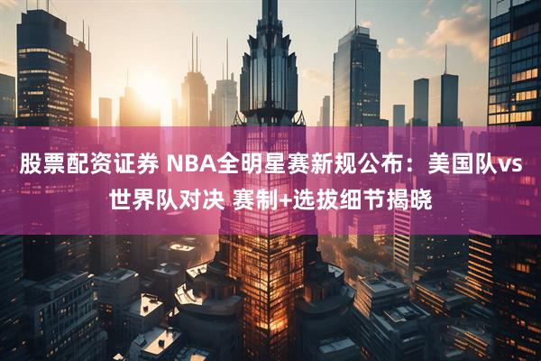 股票配资证券 NBA全明星赛新规公布：美国队vs世界队对决 赛制+选拔细节揭晓