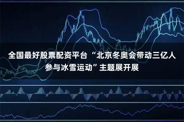 全国最好股票配资平台 “北京冬奥会带动三亿人参与冰雪运动”主题展开展