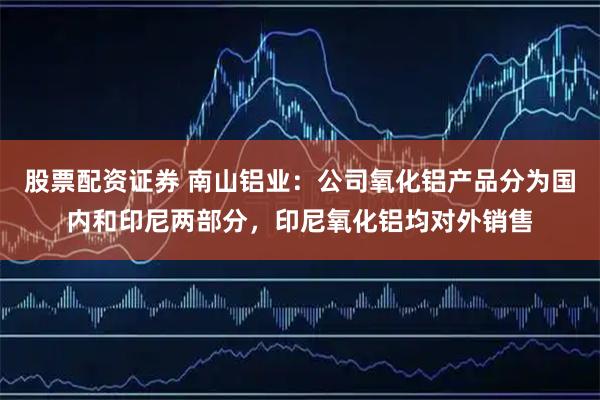 股票配资证券 南山铝业：公司氧化铝产品分为国内和印尼两部分，印尼氧化铝均对外销售